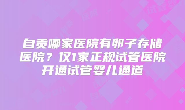 自贡哪家医院有卵子存储医院?仅1家正规试管医院开通试管婴儿通道