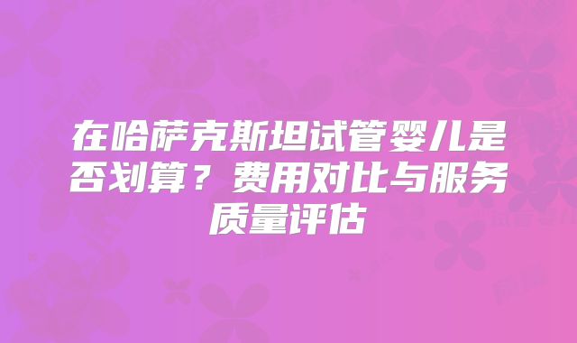 在哈萨克斯坦试管婴儿是否划算?费用对比与服务质量评估