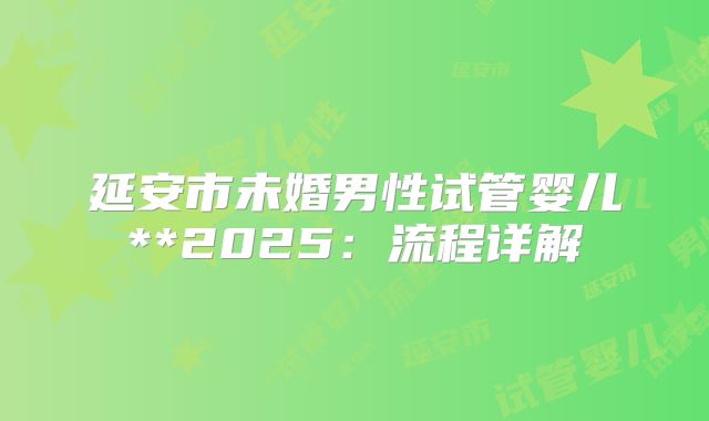 延安市未婚男性试管婴儿**2025：流程详解