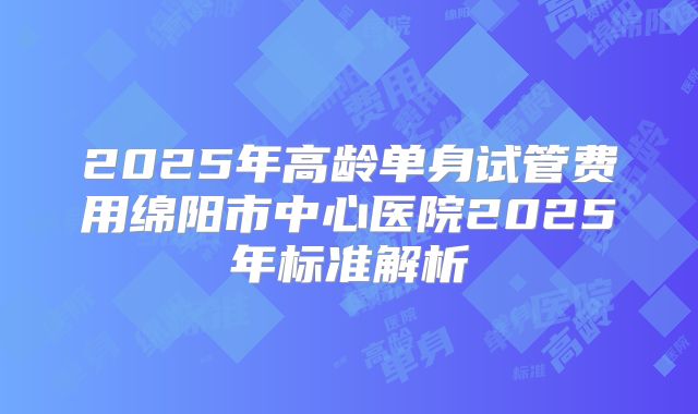 2025年高龄单身试管费用绵阳市中心医院2025年标准解析