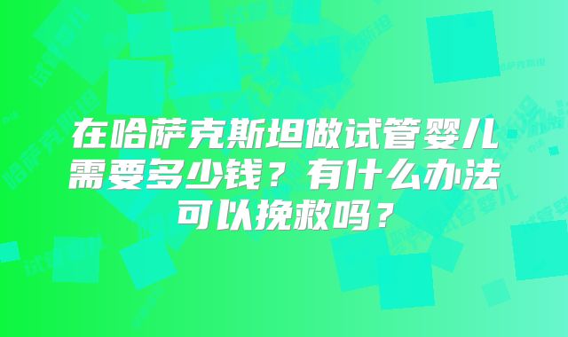 在哈萨克斯坦做试管婴儿需要多少钱?有什么办法可以挽救吗?