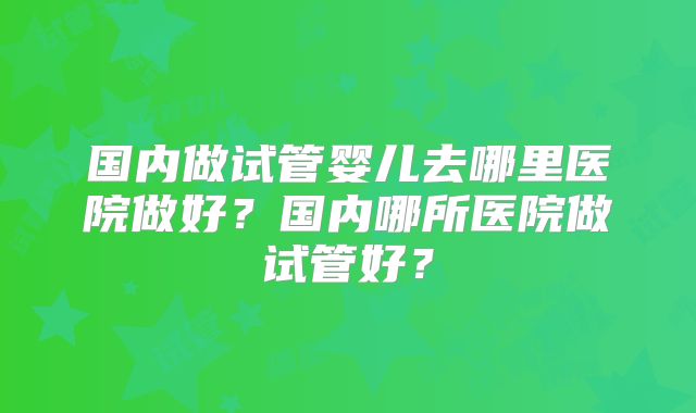 国内做试管婴儿去哪里医院做好？国内哪所医院做试管好？