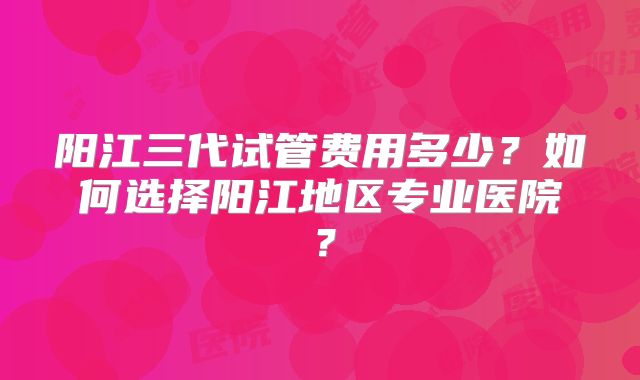 阳江三代试管费用多少?如何选择阳江地区专业医院?