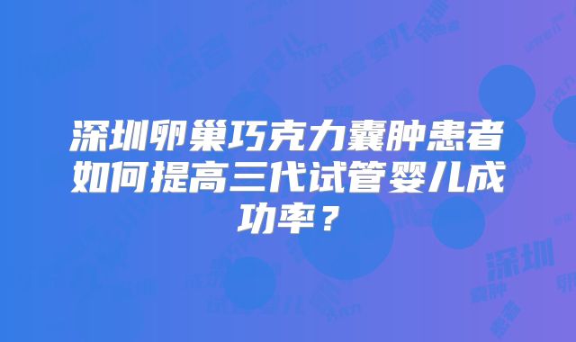 深圳卵巢巧克力囊肿患者如何提高三代试管婴儿成功率?