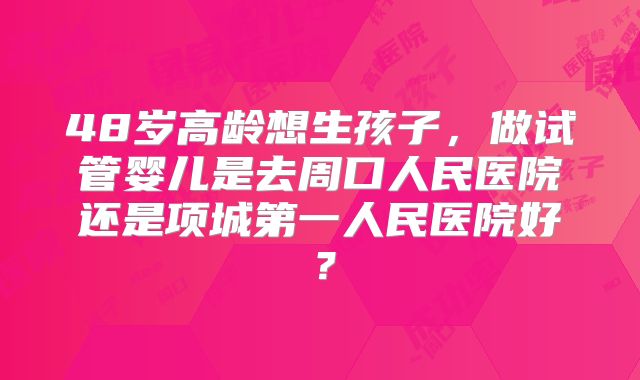 48岁高龄想生孩子,做试管婴儿是去周口人民医院还是项城第一人民医院好?