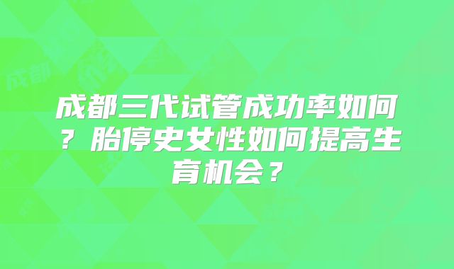 成都三代试管成功率如何?胎停史女性如何提高生育机会?