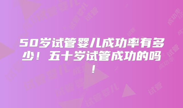 50岁试管婴儿成功率有多少！五十岁试管成功的吗！