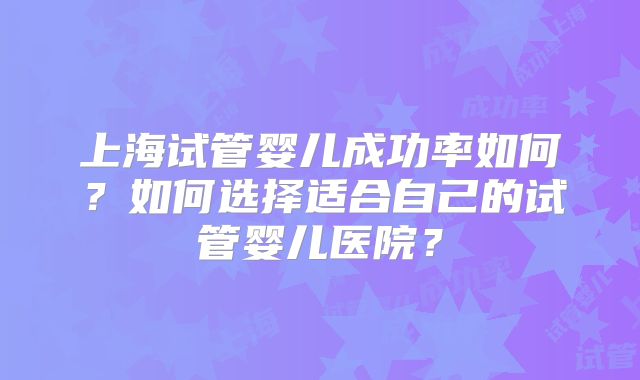 上海试管婴儿成功率如何?如何选择适合自己的试管婴儿医院?