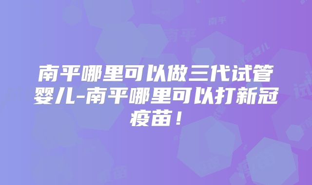 南平哪里可以做三代试管婴儿-南平哪里可以打新冠疫苗!