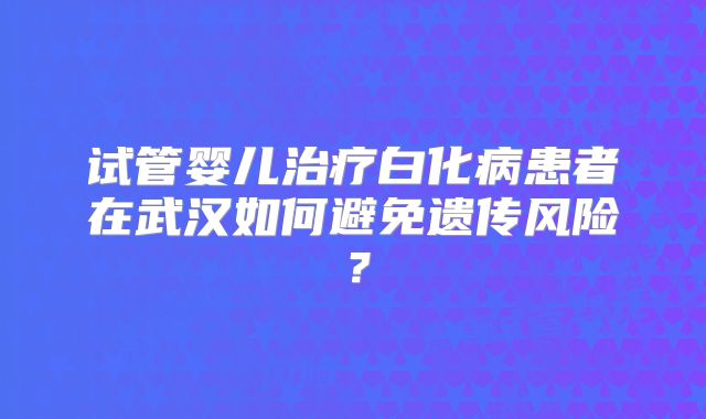 试管婴儿治疗白化病患者在武汉如何避免遗传风险?