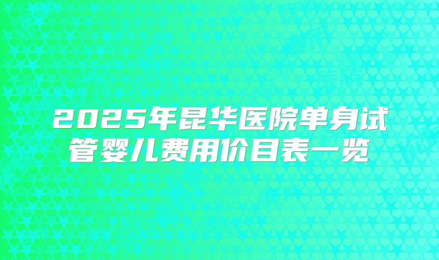 2025年昆华医院单身试管婴儿费用价目表一览