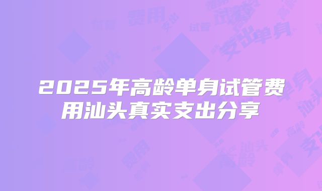 2025年高龄单身试管费用汕头真实支出分享