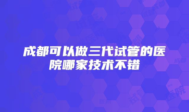 成都可以做三代试管的医院哪家技术不错