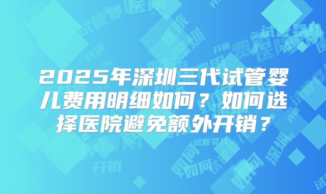 2025年深圳三代试管婴儿费用明细如何?如何选择医院避免额外开销?