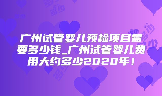 广州试管婴儿预检项目需要多少钱_广州试管婴儿费用大约多少2020年!