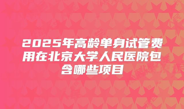2025年高龄单身试管费用在北京大学人民医院包含哪些项目