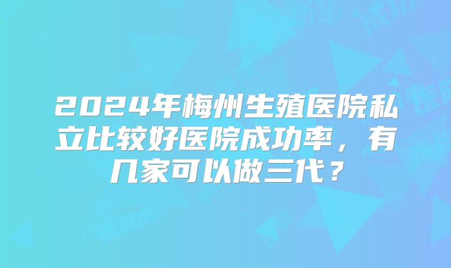 2024年梅州生殖医院私立比较好医院成功率,有几家可以做三代?