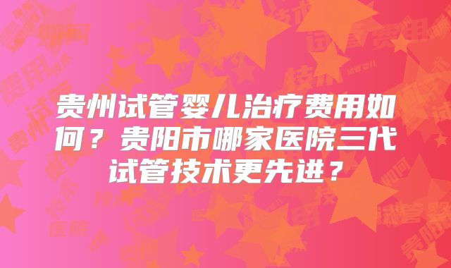 贵州试管婴儿治疗费用如何?贵阳市哪家医院三代试管技术更先进?