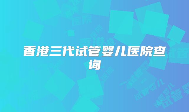 香港三代试管婴儿医院查询