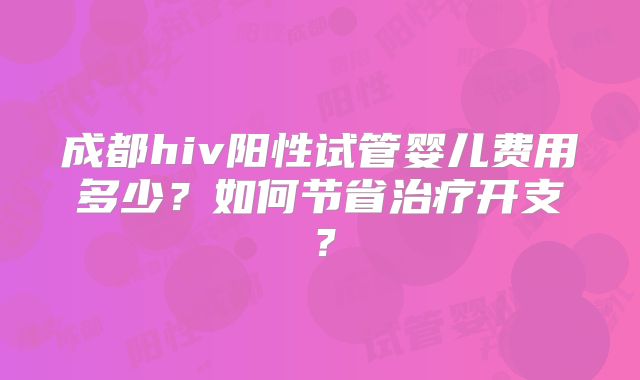 成都hiv阳性试管婴儿费用多少？如何节省治疗开支？
