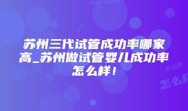 苏州三代试管成功率哪家高_苏州做试管婴儿成功率怎么样！