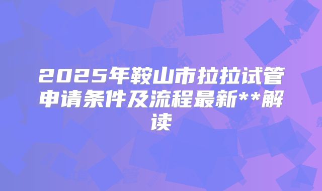 2025年鞍山市拉拉试管申请条件及流程最新**解读
