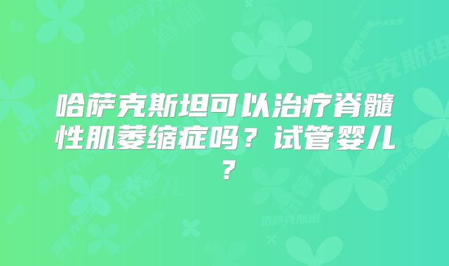 哈萨克斯坦可以治疗脊髓性肌萎缩症吗?试管婴儿?