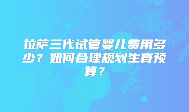 拉萨三代试管婴儿费用多少？如何合理规划生育预算？