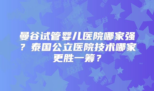 曼谷试管婴儿医院哪家强?泰国公立医院技术哪家更胜一筹?
