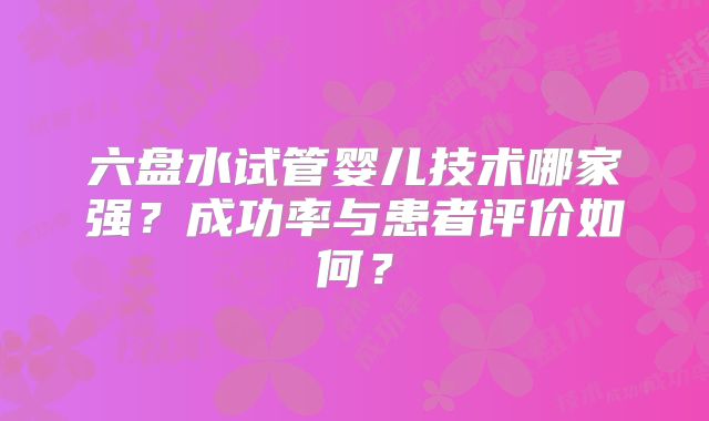 六盘水试管婴儿技术哪家强？成功率与患者评价如何？