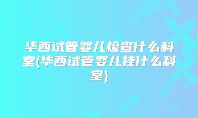 华西试管婴儿检查什么科室(华西试管婴儿挂什么科室)