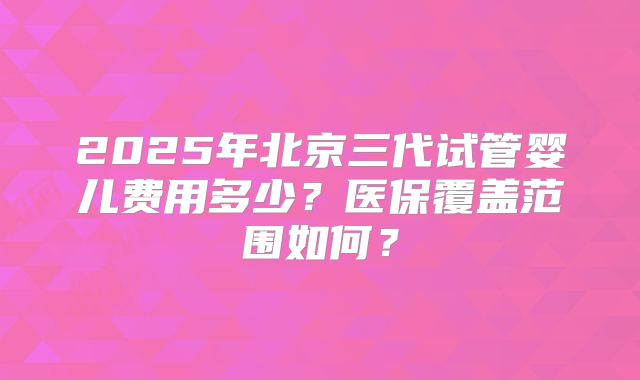 2025年北京三代试管婴儿费用多少?医保覆盖范围如何?