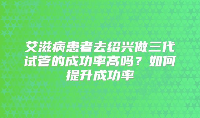 艾滋病患者去绍兴做三代试管的成功率高吗?如何提升成功率