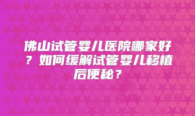 佛山试管婴儿医院哪家好?如何缓解试管婴儿移植后便秘?