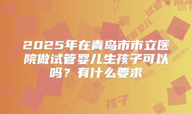 2025年在青岛市市立医院做试管婴儿生孩子可以吗?有什么要求