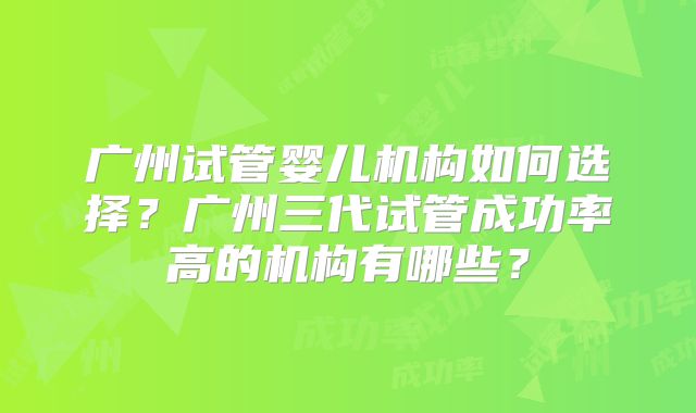 广州试管婴儿机构如何选择?广州三代试管成功率高的机构有哪些?