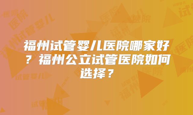 福州试管婴儿医院哪家好？福州公立试管医院如何选择？