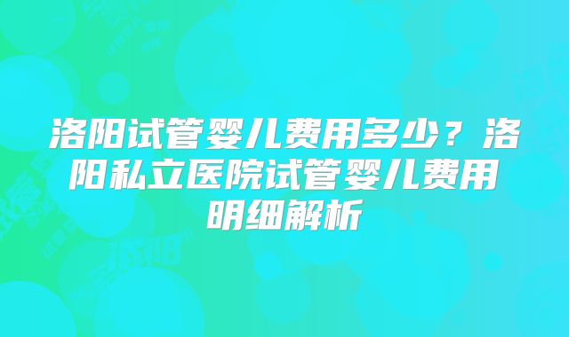 洛阳试管婴儿费用多少？洛阳私立医院试管婴儿费用明细解析