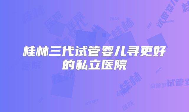 桂林三代试管婴儿寻更好的私立医院