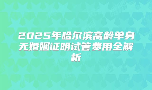 2025年哈尔滨高龄单身无婚姻证明试管费用全解析