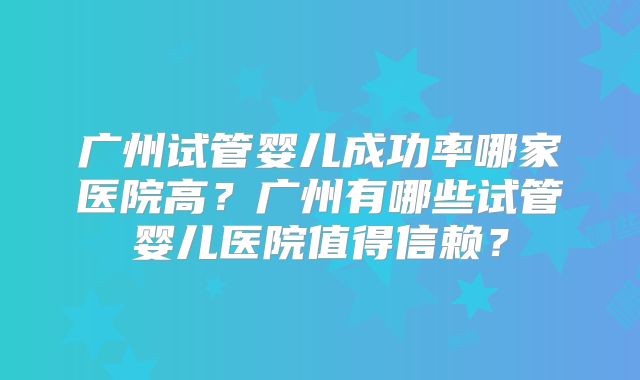 广州试管婴儿成功率哪家医院高？广州有哪些试管婴儿医院值得信赖？