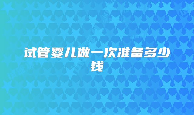 试管婴儿做一次准备多少钱