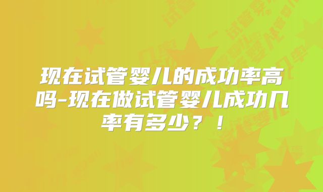 现在试管婴儿的成功率高吗-现在做试管婴儿成功几率有多少？！