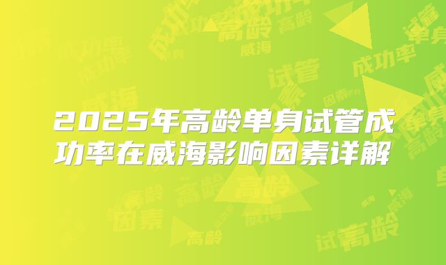 2025年高龄单身试管成功率在威海影响因素详解