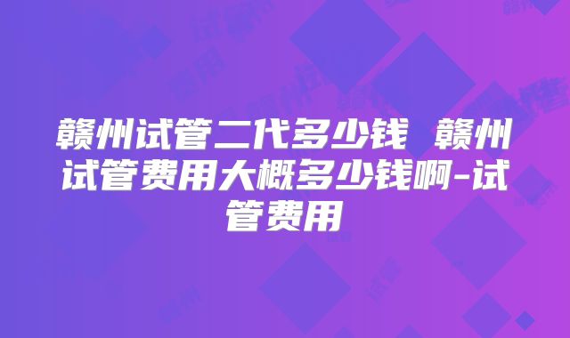 赣州试管二代多少钱 赣州试管费用大概多少钱啊-试管费用