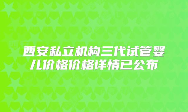 西安私立机构三代试管婴儿价格价格详情已公布
