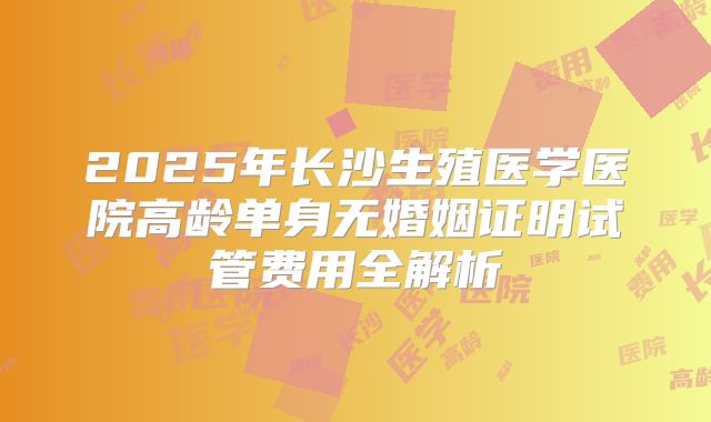 2025年长沙生殖医学医院高龄单身无婚姻证明试管费用全解析
