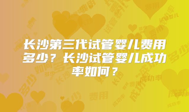 长沙第三代试管婴儿费用多少？长沙试管婴儿成功率如何？