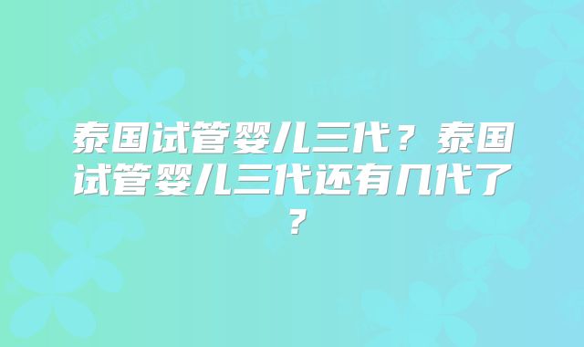 泰国试管婴儿三代？泰国试管婴儿三代还有几代了？