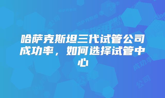 哈萨克斯坦三代试管公司成功率,如何选择试管中心